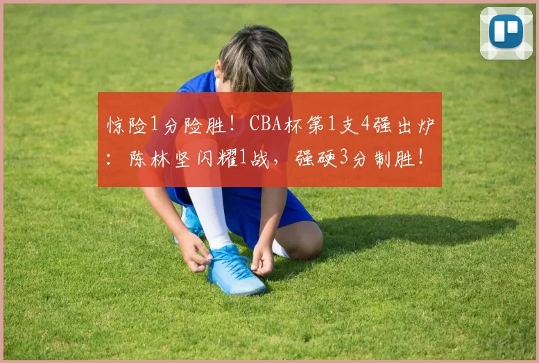 惊险1分险胜！CBA杯第1支4强出炉：陈林坚闪耀1战，强硬3分制胜！