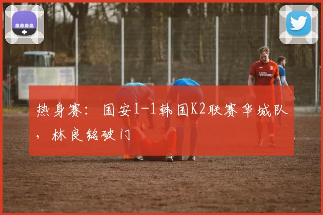 热身赛：国安1-1韩国K2联赛华城队，林良铭破门